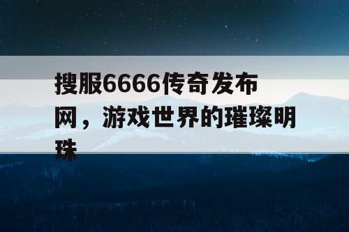 搜服6666传奇发布网，游戏世界的璀璨明珠