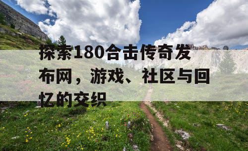 探索180合击传奇发布网，游戏、社区与回忆的交织