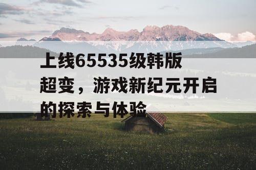 上线65535级韩版超变，游戏新纪元开启的探索与体验