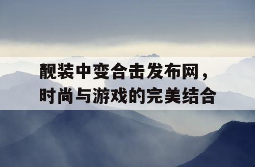 靓装中变合击发布网，时尚与游戏的完美结合