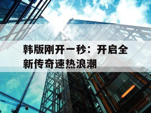 韩版刚开一秒：开启全新传奇速热浪潮