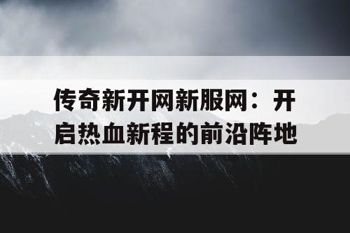 传奇新开网新服网：开启热血新程的前沿阵地