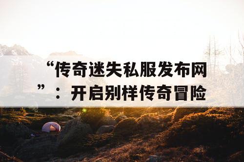 “传奇迷失私服发布网”：开启别样传奇冒险