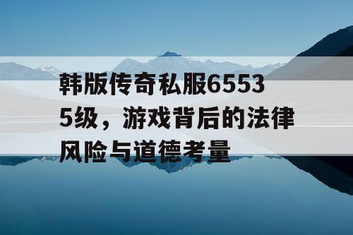 韩版传奇私服65535级，游戏背后的法律风险与道德考量