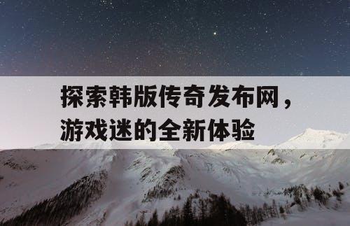 探索韩版传奇发布网，游戏迷的全新体验