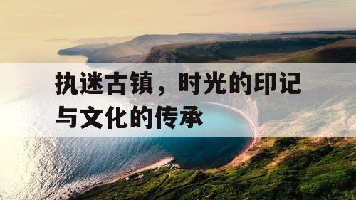 执迷古镇，时光的印记与文化的传承