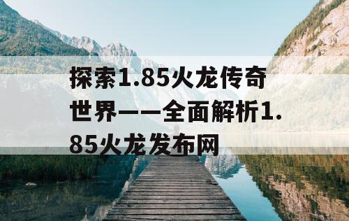 探索1.85火龙传奇世界——全面解析1.85火龙发布网
