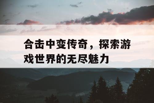 合击中变传奇，探索游戏世界的无尽魅力