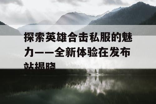 探索英雄合击私服的魅力——全新体验在发布站揭晓