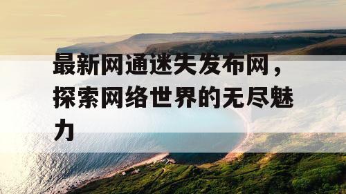 最新网通迷失发布网，探索网络世界的无尽魅力